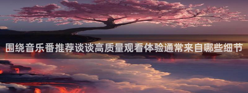 动漫age官方下载:围绕音乐番推荐谈谈高质量观看体验通常来自哪些细节配图